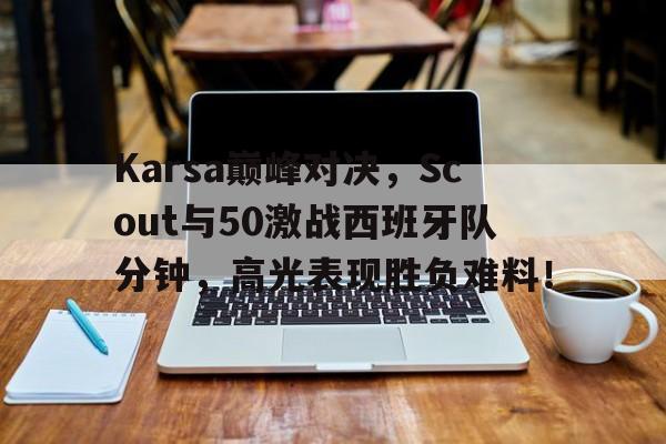 九游会j9官网 - Karsa巅峰对决,Scout与50激战西班牙队分钟,高光表现胜负难料!